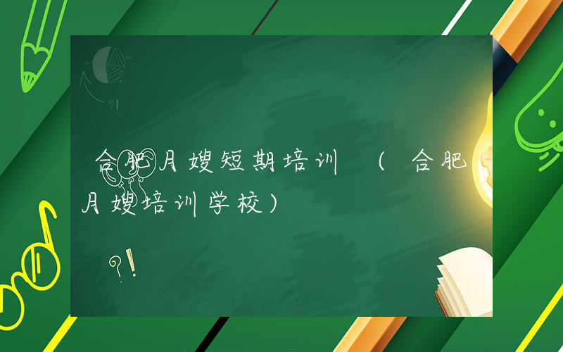 合肥月嫂短期培训 (合肥月嫂培训学校)